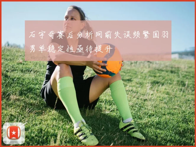 石宇奇赛后分析网前失误频繁国羽男单稳定性亟待提升