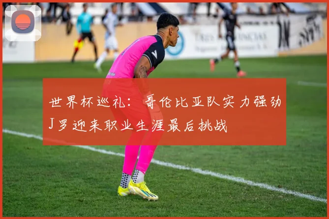 世界杯巡礼：哥伦比亚队实力强劲J罗迎来职业生涯最后挑战
