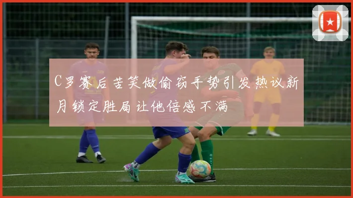 C罗赛后苦笑做偷窃手势引发热议新月锁定胜局让他倍感不满
