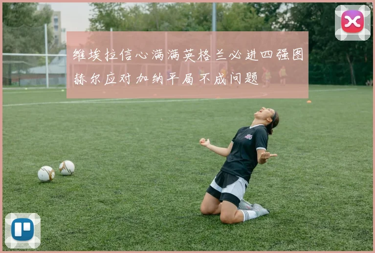 维埃拉信心满满英格兰必进四强图赫尔应对加纳平局不成问题