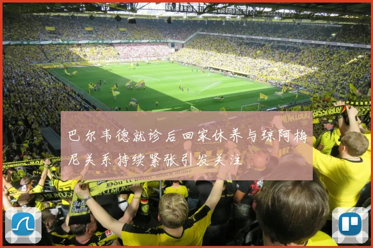 巴尔韦德就诊后回家休养与琼阿梅尼关系持续紧张引发关注