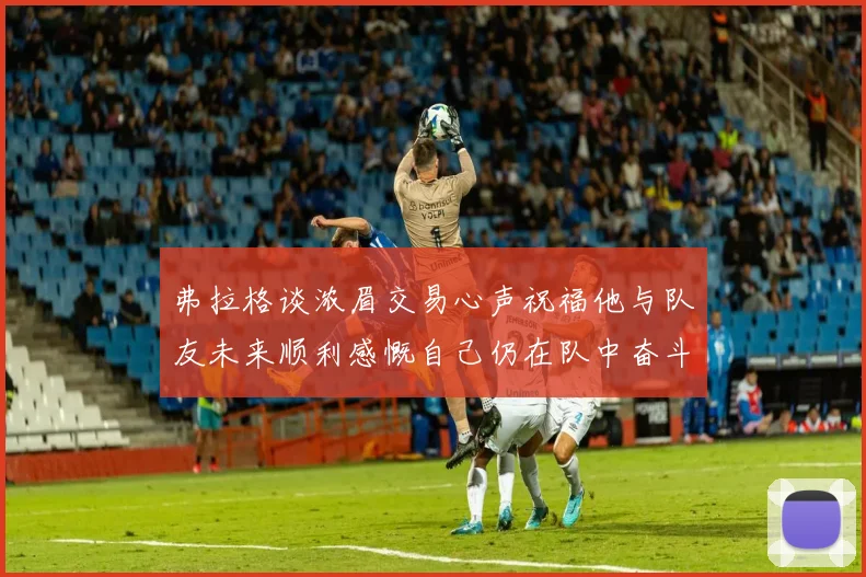 弗拉格谈浓眉交易心声祝福他与队友未来顺利感慨自己仍在队中奋斗