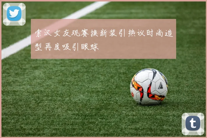 索汉女友观赛换新装引热议时尚造型再度吸引眼球