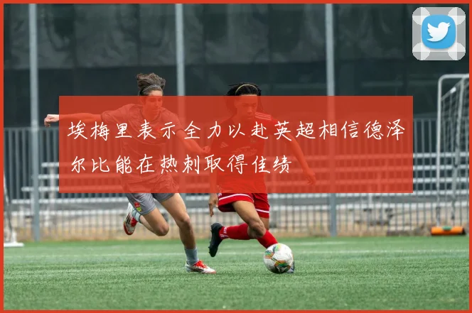 埃梅里表示全力以赴英超相信德泽尔比能在热刺取得佳绩