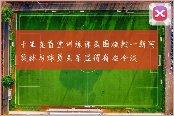 卡里克首堂训练课氛围焕然一新阿莫林与球员关系显得有些冷淡