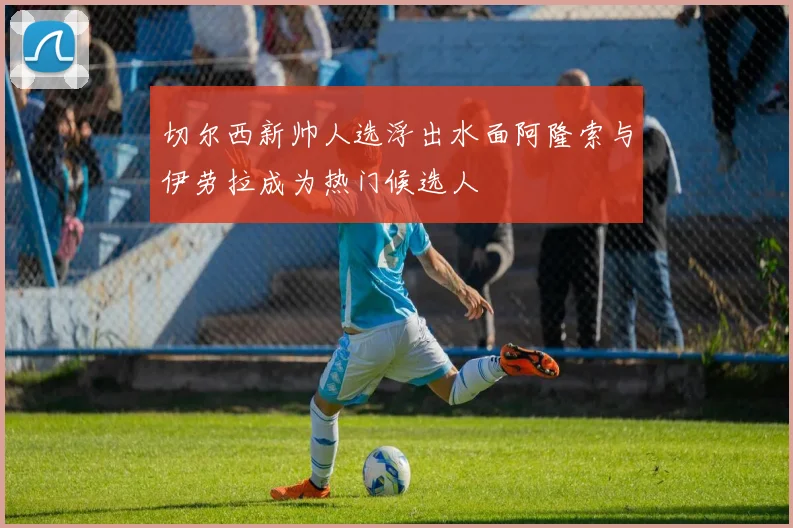切尔西新帅人选浮出水面阿隆索与伊劳拉成为热门候选人
