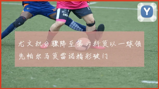 尤文积分骤降至第六科莫以一球领先帕尔马莫雷诺精彩破门