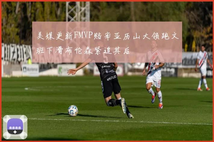 美媒更新FMVP赔率亚历山大领跑文班下滑布伦森紧追其后