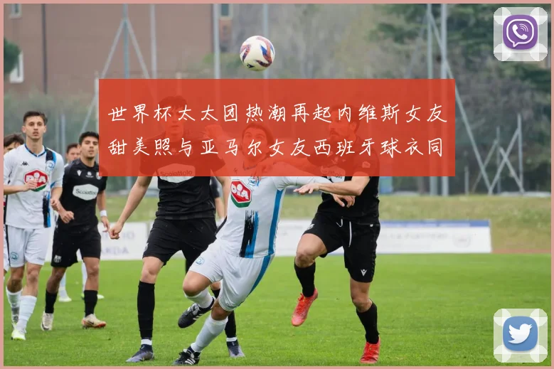 世界杯太太团热潮再起内维斯女友甜美照与亚马尔女友西班牙球衣同框秀