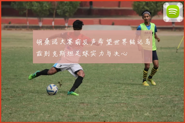 胡桑诺夫赛前发声希望世界铭记乌兹别克斯坦足球实力与决心