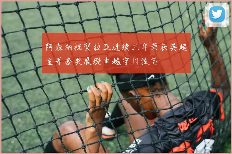 阿森纳祝贺拉亚连续三年荣获英超金手套奖展现卓越守门技艺