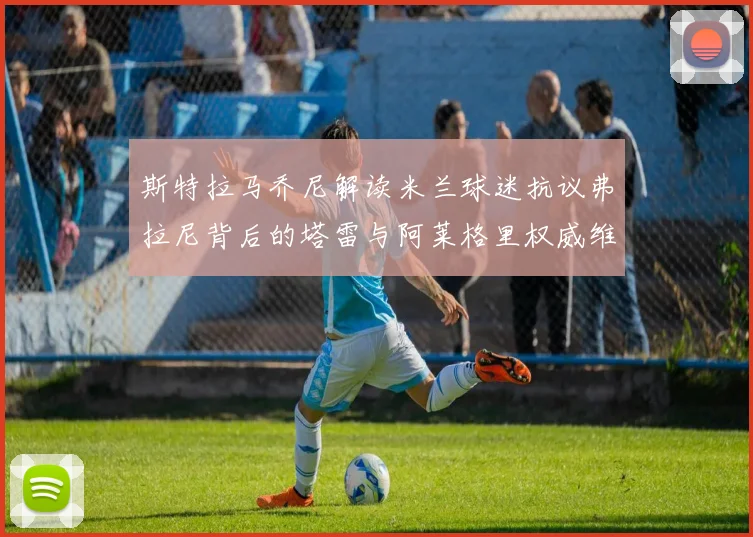 斯特拉马乔尼解读米兰球迷抗议弗拉尼背后的塔雷与阿莱格里权威维护