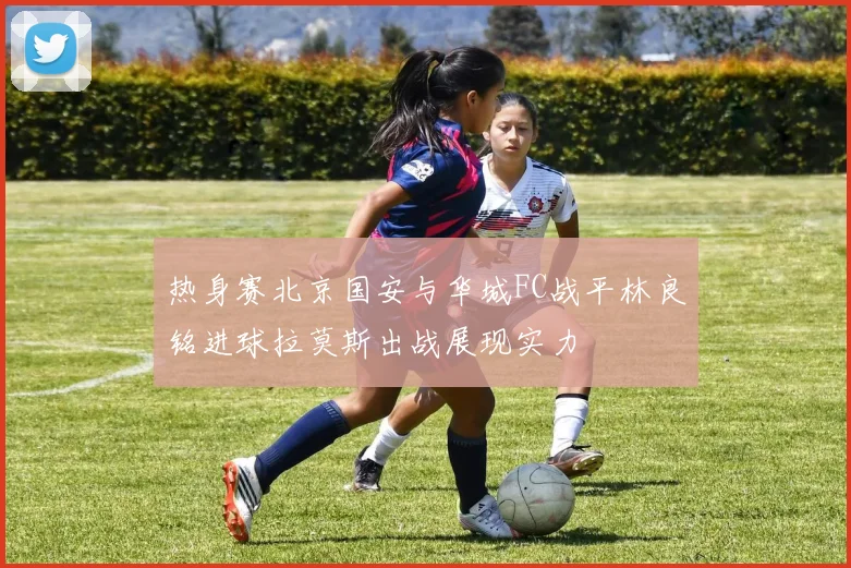 热身赛北京国安与华城FC战平林良铭进球拉莫斯出战展现实力