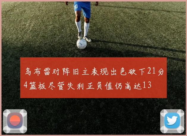 乌布雷对阵旧主表现出色砍下21分4篮板尽管失利正负值仍高达13