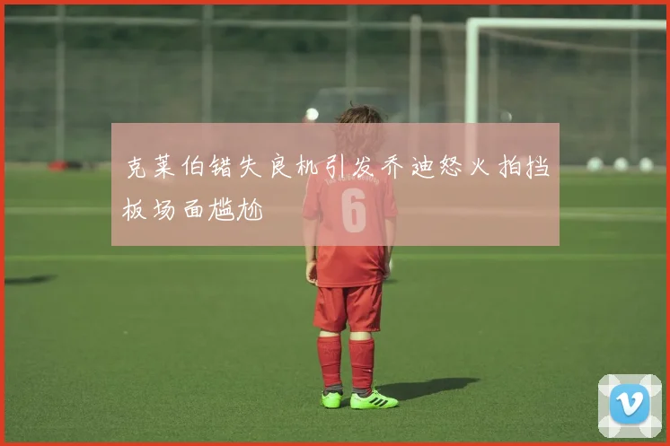 克莱伯错失良机引发乔迪怒火拍挡板场面尴尬