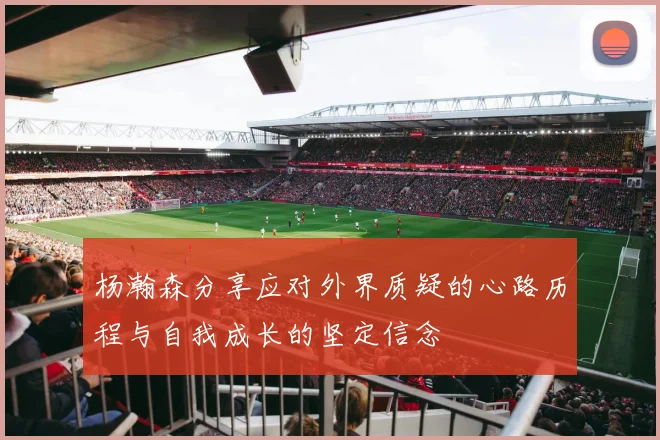 杨瀚森分享应对外界质疑的心路历程与自我成长的坚定信念