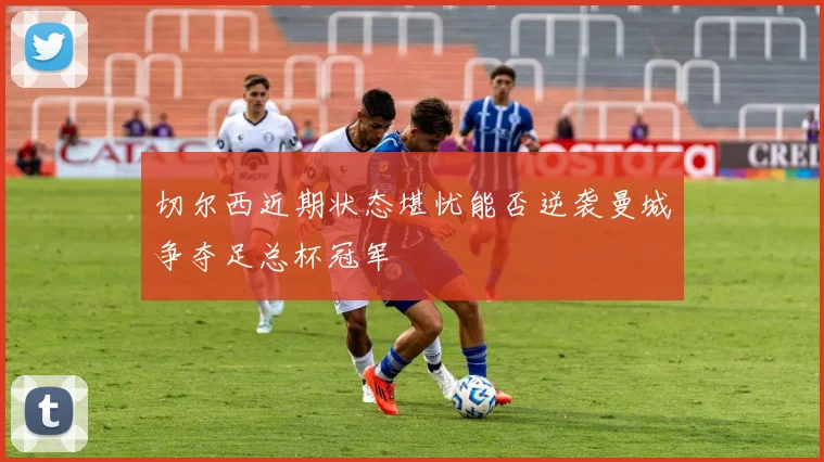 切尔西近期状态堪忧能否逆袭曼城争夺足总杯冠军